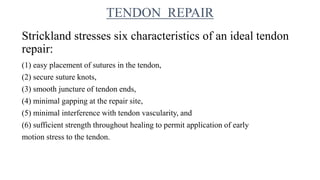Strickland stresses six characteristics of an ideal tendon
repair:
(1) easy placement of sutures in the tendon,
(2) secure suture knots,
(3) smooth juncture of tendon ends,
(4) minimal gapping at the repair site,
(5) minimal interference with tendon vascularity, and
(6) sufficient strength throughout healing to permit application of early
motion stress to the tendon.
TENDON REPAIR
 