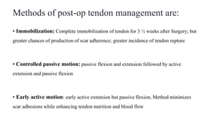 Methods of post-op tendon management are:
• Immobilization: Complete immobilization of tendon for 3 ½ weeks after Surgery; but
greater chances of production of scar adherence; greater incidence of tendon rupture
• Controlled passive motion: passive flexion and extension followed by active
extension and passive flexion
• Early active motion: early active extension but passive flexion, Method minimizes
scar adhesions while enhancing tendon nutrition and blood flow
 