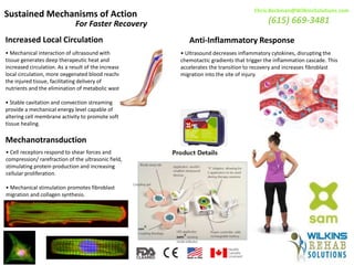 Sustained Mechanisms of Action
For Faster Recovery
Increased Local Circulation
• Mechanical interaction of ultrasound with
tissue generates deep therapeutic heat and
increased circulation. As a result of the increased
local circulation, more oxygenated blood reaches
the injured tissue, facilitating delivery of
nutrients and the elimination of metabolic waste.
• Stable cavitation and convection streaming
provide a mechanical energy level capable of
altering cell membrane activity to promote soft
tissue healing.
Anti-Inflammatory Response
• Ultrasound decreases inflammatory cytokines, disrupting the
chemotactic gradients that trigger the inflammation cascade. This
accelerates the transition to recovery and increases fibroblast
migration into the site of injury.
Mechanotransduction
• Cell receptors respond to shear forces and
compression/ rarefraction of the ultrasonic field,
stimulating protein production and increasing
cellular proliferation.
• Mechanical stimulation promotes fibroblast
migration and collagen synthesis.
Chris.Beckman@WilkinsSolutions.com
(615) 669-3481
 