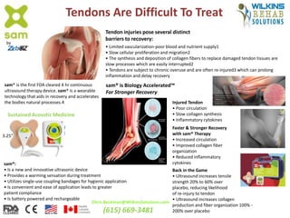 Tendons Are Difficult To Treat
Tendon injuries pose several distinct
barriers to recovery:
• Limited vascularization-poor blood and nutrient supply1
• Slow cellular proliferation and migration2
• The synthesis and deposition of collagen fibers to replace damaged tendon tissues are
slow processes which are easily interrupted2
• Tendons are subject to chronic overuse and are often re-injured3 which can prolong
inflammation and delay recovery
sam® is Biology Accelerated™
For Stronger Recovery
sam® is the first FDA cleared 4 hr continuous
ultrasound therapy device. sam® is a wearable
technology that aids in recovery and accelerates
the bodies natural processes.4 Injured Tendon
• Poor circulation
• Slow collagen synthesis
• Inflammatory cytokines
Faster & Stronger Recovery
with sam® Therapy
• Increased circulation
• Improved collagen fiber
organization
• Reduced inflammatory
cytokines
Sustained Acoustic Medicine
sam®:
• Is a new and innovative ultrasonic device
• Provides a warming sensation during treatment
• Utilizes single-use coupling bandages for hygienic application
• Is convenient and ease of application leads to greater
patient compliance
• Is battery powered and rechargeable
by
Back in the Game
• Ultrasound increases tensile
strength 20% to 60% over
placebo, reducing likelihood
of re-injury to tendon
• Ultrasound increases collagen
production and fiber organization 100% -
200% over placebo
Chris.Beckman@WilkinsSolutions.com
(615) 669-3481
3.25”
 