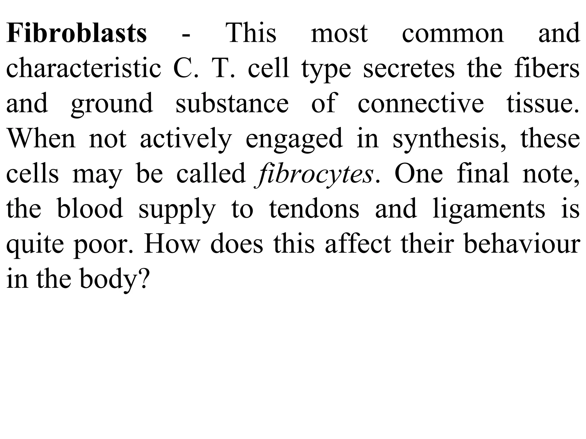 Fibroblasts - This most common and characteristic C. T. cell type secretes the fibers and ground substance of connective tissue. When not actively engaged in synthesis, these cells may be called fibrocytes . One final note, the blood supply to tendons and ligaments is quite poor. How does this affect their behaviour in the body?