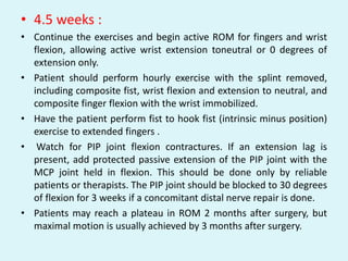 • 4.5 weeks :
• Continue the exercises and begin active ROM for fingers and wrist
flexion, allowing active wrist extension toneutral or 0 degrees of
extension only.
• Patient should perform hourly exercise with the splint removed,
including composite fist, wrist flexion and extension to neutral, and
composite finger flexion with the wrist immobilized.
• Have the patient perform fist to hook fist (intrinsic minus position)
exercise to extended fingers .
• Watch for PIP joint flexion contractures. If an extension lag is
present, add protected passive extension of the PIP joint with the
MCP joint held in flexion. This should be done only by reliable
patients or therapists. The PIP joint should be blocked to 30 degrees
of flexion for 3 weeks if a concomitant distal nerve repair is done.
• Patients may reach a plateau in ROM 2 months after surgery, but
maximal motion is usually achieved by 3 months after surgery.
 