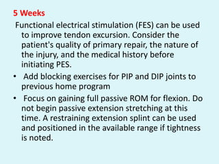 5 Weeks
Functional electrical stimulation (FES) can be used
to improve tendon excursion. Consider the
patient's quality of primary repair, the nature of
the injury, and the medical history before
initiating PES.
• Add blocking exercises for PIP and DIP joints to
previous home program
• Focus on gaining full passive ROM for flexion. Do
not begin passive extension stretching at this
time. A restraining extension splint can be used
and positioned in the available range if tightness
is noted.
 