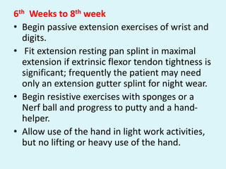 6th Weeks to 8th week
• Begin passive extension exercises of wrist and
digits.
• Fit extension resting pan splint in maximal
extension if extrinsic flexor tendon tightness is
significant; frequently the patient may need
only an extension gutter splint for night wear.
• Begin resistive exercises with sponges or a
Nerf ball and progress to putty and a hand-
helper.
• Allow use of the hand in light work activities,
but no lifting or heavy use of the hand.
 