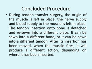 Concluded Procedure
• During tendon transfer surgery, the origin of
the muscle is left in place; the nerve supply
and blood supply to the muscle is left in place.
The tendon insertion onto bone is detached
and re-sewn into a different place. It can be
sewn into a different bone, or it can be sewn
into a different tendon. After its insertion has
been moved, when the muscle fires, it will
produce a different action, depending on
where it has been inserted.
 