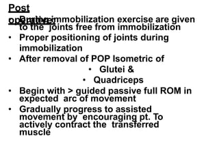 Post
operative:
• During immobilization exercise are given
to the joints free from immobilization
• Proper positioning of joints during
immobilization
• After removal of POP Isometric of
• Glutei &
• Quadriceps
• Begin with > guided passive full ROM in
expected arc of movement
• Gradually progress to assisted
movement by encouraging pt. To
actively contract the transferred
muscle
 
