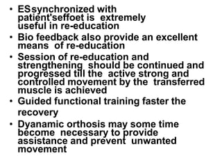 • ESsynchronized with
patient'seffoet is extremely
useful in re-education
• Bio feedback also provide an excellent
means of re-education
• Session of re-education and
strengthening should be continued and
progressed till the active strong and
controlled movement by the transferred
muscle is achieved
• Guided functional training faster the
recovery
• Dyanamic orthosis may some time
become necessary to provide
assistance and prevent unwanted
movement
 