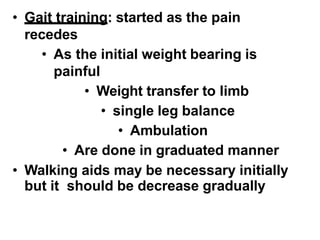 • Gait training: started as the pain
recedes
• As the initial weight bearing is
painful
• Weight transfer to limb
• single leg balance
• Ambulation
• Are done in graduated manner
• Walking aids may be necessary initially
but it should be decrease gradually
 