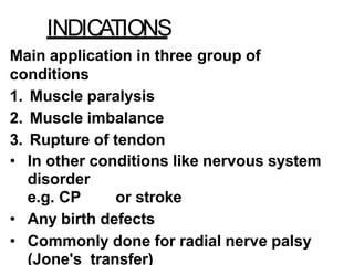 INDICATIONS
Main application in three group of
conditions
1. Muscle paralysis
2. Muscle imbalance
3. Rupture of tendon
• In other conditions like nervous system
disorder
e.g. CP or stroke
• Any birth defects
• Commonly done for radial nerve palsy
(Jone's transfer)
 