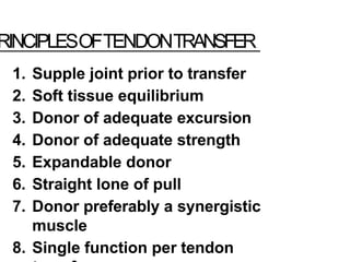 RINCIPLESOFTENDONTRANSFER
1. Supple joint prior to transfer
2. Soft tissue equilibrium
3. Donor of adequate excursion
4. Donor of adequate strength
5. Expandable donor
6. Straight lone of pull
7. Donor preferably a synergistic
muscle
8. Single function per tendon
 