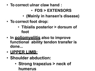 • To correct ulnar claw hand :
• FDS > EXTENSORS
• (Mainly in hansen's disease)
• To correct foot drop:
• Tibialis posterior > dorsum of
foot
• In poliomyelitis also to improve
functional ability tendon transfer is
done...
• UPPER LIMB:
• Shoulder abduction:
• Strong trapezius > neck of
humerus
 
