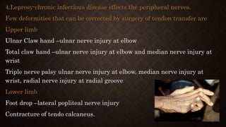 4.Leprosy-chronic infectious disease effects the peripheral nerves.
Few deformities that can be corrected by surgery of tendon transfer are
Upper limb
Ulnar Claw hand –ulnar nerve injury at elbow
Total claw hand –ulnar nerve injury at elbow and median nerve injury at
wrist
Triple nerve palsy ulnar nerve injury at elbow, median nerve injury at
wrist, radial nerve injury at radial groove
Lower limb
Foot drop –lateral popliteal nerve injury
Contracture of tendo calcaneus.
 