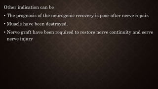 Other indication can be
• The prognosis of the neurogenic recovery is poor after nerve repair.
• Muscle have been destroyed.
• Nerve graft have been required to restore nerve continuity and serve
nerve injury
 