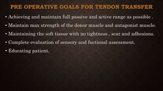 PRE OPERATIVE GOALS FOR TENDON TRANSFER
• Achieving and maintain full passive and active range as possible .
• Maintain max strength of the donor muscle and antagonist muscle.
• Maintaining the soft tissue with no tightness , scar and adhesions.
• Complete evaluation of sensory and fuctional assessment.
• Educating patient.
 