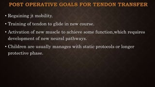 POST OPERATIVE GOALS FOR TENDON TRANSFER
• Regaining jt mobility.
• Training of tendon to glide in new course.
• Activation of new muscle to achieve some function,which requires
development of new neural pathways.
• Children are usually manages with static protocols or longer
protective phase.
 