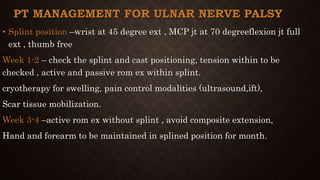 PT MANAGEMENT FOR ULNAR NERVE PALSY
• Splint position –wrist at 45 degree ext , MCP jt at 70 degreeflexion jt full
ext , thumb free
Week 1-2 – check the splint and cast positioning, tension within to be
checked , active and passive rom ex within splint.
cryotherapy for swelling, pain control modalities (ultrasound,ift),
Scar tissue mobilization.
Week 3-4 –active rom ex without splint , avoid composite extension,
Hand and forearm to be maintained in splined position for month.
 