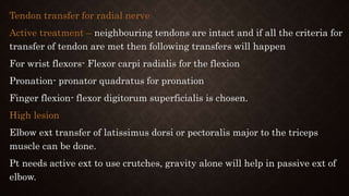 Tendon transfer for radial nerve
Active treatment – neighbouring tendons are intact and if all the criteria for
transfer of tendon are met then following transfers will happen
For wrist flexors- Flexor carpi radialis for the flexion
Pronation- pronator quadratus for pronation
Finger flexion- flexor digitorum superficialis is chosen.
High lesion
Elbow ext transfer of latissimus dorsi or pectoralis major to the triceps
muscle can be done.
Pt needs active ext to use crutches, gravity alone will help in passive ext of
elbow.
 