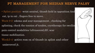 PT MANAGEMENT FOR MEDIAN NERVE PALSY
• Splint position- wrist neutral, thumb held in opposition And
ext, ip in ext , fingers free to move.
Week 0-2- edema and scar management , checking for
splinting, check the tension of tendon, cryotherapy for swelling,
pain control modalities (ultrasound,ift), scar
tissue mobilization.
Week3-4- active rom ex of thumb in splint and other
uninvoved jt.
 