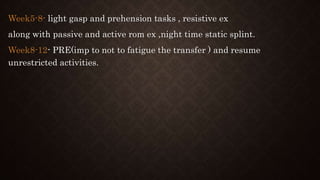 Week5-8- light gasp and prehension tasks , resistive ex
along with passive and active rom ex ,night time static splint.
Week8-12- PRE(imp to not to fatigue the transfer ) and resume
unrestricted activities.
 