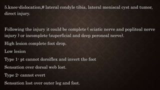 5.knee-dislocation,# lateral condyle tibia, lateral meniscal cyst and tumor,
direct injury.
Following the injury it could be complete ( sciatic nerve and popliteal nerve
injury ) or incomplete (superficial and deep peroneal nerve).
High lesion complete foot drop.
Low lesion
Type 1- pt cannot dorsiflex and invert the foot
Sensation over dorsal web lost.
Type 2- cannot evert
Sensation lost over outer leg and foot.
 