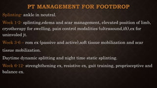 PT MANAGEMENT FOR FOOTDROP
Splinting- ankle in neutral.
Week 1-2- splinting,edema and scar management, elevated position of limb,
cryotherapy for swelling, pain control modalities (ultrasound,ift),ex for
uninvoled jt.
Week 3-6 – rom ex (passive and active),soft tissue mobilization and scar
tissue mobilization.
Daytime dynamic splitting and night time static splinting.
Week 6-12- strenghthening ex, resistive ex, gait training, proprioceptive and
balance ex.
 