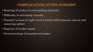 COMPLICATION AFTER SURGERY
• Scarring of tendon to surrounding structure.
• Difficulty in activating transfer.
• Transfer to loose or tight (wait 6 weeks before passive rom ex and
removing splint).
• Rupture of tendon repair.
• Overstretching of transferred tendon.
 