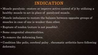 INDICATION
• Muscle paralysis –restore or improve active control of jt by utilizing a
healthy muscle to act in place of paralyzed muscle.
• Muscle imbalance-to restore the balance between opposite groups of
muscles in case of one is weaker than other.
• Rupture of tendon (suture is not possible).
• Some congenital abnormalities.
• To remove the deforming force.
• Condition like polio, cerebral palsy , rheumatic arthritis have following
deformity.
 