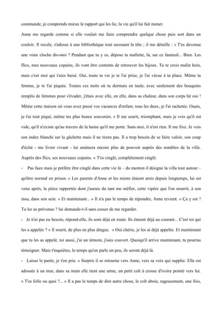 commande, je comprends mieux le rapport qui les lie, la vie qu'il lui fait mener. 
Anne me regarde comme si elle voulait me faire comprendre quelque chose puis sort dans un 
couloir. Il recule, s'adosse à une bibliothèque tout secouant la tête ; il me détaille : « T'es devenue 
une vraie cloche dis-moi ? Pendant que tu y es, dépose ta mallette, là, sur ce fauteuil... Bien. Les 
flics, mes nouveaux copains, ils vont être contents de retrouver les bijoux. Tu te crois malin hein, 
mais c'est moi qui t'aies baisé. Oui, toute ta vie je te l'ai prise, je l'ai vécue à ta place. Même ta 
femme, je te l'ai piquée. Toutes ces nuits où tu dormais en taule, avec seulement des bouquins 
remplis de femmes pour s'évader, j'étais avec elle, en elle, dans sa chaleur, dans son corps hé oui ! 
Même cette maison où vous avez passé vos vacances d'enfant, tous les deux, je l'ai rachetée. Ouais, 
je t'ai tout piqué, même tes plus beaux souvenirs. » Il me sourit, triomphant, mais je vois qu'il est 
vide, qu'il n'existe qu'au travers de la haine qu'il me porte. Sans moi, il n'est rien. Il me fixe. Je vois 
son index blanchi sur la gâchette mais il ne tirera pas. Il a trop besoin de se faire valoir, son coup 
d'éclat - me livrer vivant - lui amènera encore plus de pouvoir auprès des notables de la ville. 
Auprès des flics, ses nouveaux copains. « T'es cinglé, complètement cinglé. 
- Pas faux mais je préfère être cinglé dans cette vie là – du menton il désigne la villa tout autour – 
qu'être normal en prison. » Les parents d'Anne et les miens étaient amis depuis longtemps, lui est 
venu après, la pièce rapportée dont j'aurais du tant me méfier, cette vipère que l'on nourrit, à son 
insu, dans son sein. « Et maintenant... » Il n'a pas le temps de répondre, Anne revient. « Ça y est ? 
Tu les as prévenus ? lui demande-t-il sans cesser de me regarder. 
- Je n'ai pas eu besoin, répond-elle, ils sont déjà en route. Ils étaient déjà au courant... C'est toi qui 
les a appelés ? » Il sourit, de plus en plus dingue. « Oui chérie, je les ai déjà appelés. Et maintenant 
que tu les as appelé, toi aussi, j'ai un témoin, j'suis couvert. Quoiqu'il arrive maintenant, tu pourras 
témoigner. Mais t'inquiètes, le temps qu'on parle un peu, ils seront déjà là. 
- Laisse le partir, je t'en prie. » Surpris il se retourne vers Anne, vers sa voix qui supplie. Elle est 
adossée à un mur, dans sa main elle tient une arme, un petit colt à crosse d'ivoire pointé vers lui. 
« T'es folle ou quoi ?... » Il a pas le temps de dire autre chose, le colt aboie, rageusement, une fois, 
 
