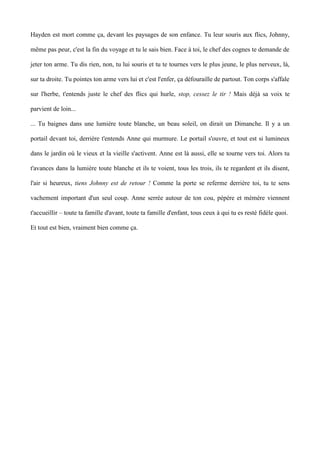 Hayden est mort comme ça, devant les paysages de son enfance. Tu leur souris aux flics, Johnny, 
même pas peur, c'est la fin du voyage et tu le sais bien. Face à toi, le chef des cognes te demande de 
jeter ton arme. Tu dis rien, non, tu lui souris et tu te tournes vers le plus jeune, le plus nerveux, là, 
sur ta droite. Tu pointes ton arme vers lui et c'est l'enfer, ça défouraille de partout. Ton corps s'affale 
sur l'herbe, t'entends juste le chef des flics qui hurle, stop, cessez le tir ! Mais déjà sa voix te 
parvient de loin... 
... Tu baignes dans une lumière toute blanche, un beau soleil, on dirait un Dimanche. Il y a un 
portail devant toi, derrière t'entends Anne qui murmure. Le portail s'ouvre, et tout est si lumineux 
dans le jardin où le vieux et la vieille s'activent. Anne est là aussi, elle se tourne vers toi. Alors tu 
t'avances dans la lumière toute blanche et ils te voient, tous les trois, ils te regardent et ils disent, 
l'air si heureux, tiens Johnny est de retour ! Comme la porte se referme derrière toi, tu te sens 
vachement important d'un seul coup. Anne serrée autour de ton cou, pépère et mémère viennent 
t'accueillir – toute ta famille d'avant, toute ta famille d'enfant, tous ceux à qui tu es resté fidèle quoi. 
Et tout est bien, vraiment bien comme ça. 
