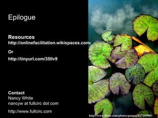 Epilogue Resources http://onlinefacilitation.wikispaces.com/Tendrils+of+Learning Or  http://tinyurl.com/35llv9   Contact Nancy White nancyw at fullcirc dot com http://www.fullcirc.com http://www.flickr.com/photos/poagao/527259905/ 