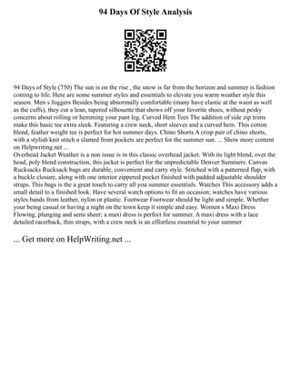 94 Days Of Style Analysis
94 Days of Style (750) The sun is on the rise , the snow is far from the horizon and summer is fashion
coming to life. Here are some summer styles and essentials to elevate you warm weather style this
season. Men s Joggers Besides being abnormally comfortable (many have elastic at the waist as well
as the cuffs), they cut a lean, tapered silhouette that shows off your favorite shoes, without pesky
concerns about rolling or hemming your pant leg. Curved Hem Tees The addition of side zip trims
make this basic tee extra sleek. Featuring a crew neck, short sleeves and a curved hem. This cotton
blend, feather weight tee is perfect for hot summer days. Chino Shorts A crisp pair of chino shorts,
with a stylish knit stitch a slanted front pockets are perfect for the summer sun. ... Show more content
on Helpwriting.net ...
Overhead Jacket Weather is a non issue is in this classic overhead jacket. With its light blend, over the
head, poly blend construction, this jacket is perfect for the unpredictable Denver Summers. Canvas
Rucksacks Rucksack bags are durable, convenient and carry style. Stitched with a patterned flap, with
a buckle closure, along with one interior zippered pocket finished with padded adjustable shoulder
straps. This bags is the a great touch to carry all you summer essentials. Watches This accessory adds a
small detail to a finished look. Have several watch options to fit an occasion; watches have various
styles bands from leather, nylon or plastic. Footwear Footwear should be light and simple. Whether
your being casual or having a night on the town keep it simple and easy. Women s Maxi Dress
Flowing, plunging and semi sheer; a maxi dress is perfect for summer. A maxi dress with a lace
detailed racerback, thin straps, with a crew neck is an effortless essential to your summer
... Get more on HelpWriting.net ...
 