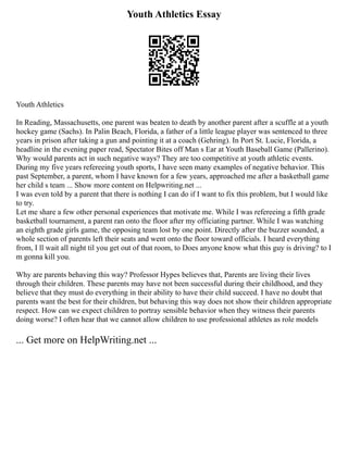 Youth Athletics Essay
Youth Athletics
In Reading, Massachusetts, one parent was beaten to death by another parent after a scuffle at a youth
hockey game (Sachs). In Palin Beach, Florida, a father of a little league player was sentenced to three
years in prison after taking a gun and pointing it at a coach (Gehring). In Port St. Lucie, Florida, a
headline in the evening paper read, Spectator Bites off Man s Ear at Youth Baseball Game (Pallerino).
Why would parents act in such negative ways? They are too competitive at youth athletic events.
During my five years refereeing youth sports, I have seen many examples of negative behavior. This
past September, a parent, whom I have known for a few years, approached me after a basketball game
her child s team ... Show more content on Helpwriting.net ...
I was even told by a parent that there is nothing I can do if I want to fix this problem, but I would like
to try.
Let me share a few other personal experiences that motivate me. While I was refereeing a fifth grade
basketball tournament, a parent ran onto the floor after my officiating partner. While I was watching
an eighth grade girls game, the opposing team lost by one point. Directly after the buzzer sounded, a
whole section of parents left their seats and went onto the floor toward officials. I heard everything
from, I ll wait all night til you get out of that room, to Does anyone know what this guy is driving? to I
m gonna kill you.
Why are parents behaving this way? Professor Hypes believes that, Parents are living their lives
through their children. These parents may have not been successful during their childhood, and they
believe that they must do everything in their ability to have their child succeed. I have no doubt that
parents want the best for their children, but behaving this way does not show their children appropriate
respect. How can we expect children to portray sensible behavior when they witness their parents
doing worse? I often hear that we cannot allow children to use professional athletes as role models
... Get more on HelpWriting.net ...
 