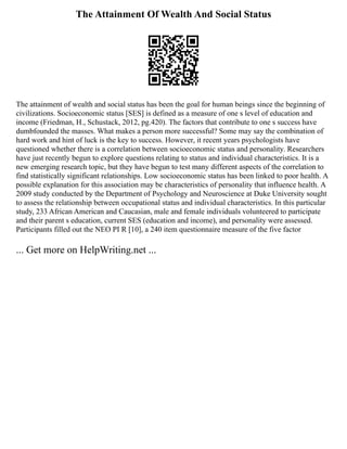 The Attainment Of Wealth And Social Status
The attainment of wealth and social status has been the goal for human beings since the beginning of
civilizations. Socioeconomic status [SES] is defined as a measure of one s level of education and
income (Friedman, H., Schustack, 2012, pg.420). The factors that contribute to one s success have
dumbfounded the masses. What makes a person more successful? Some may say the combination of
hard work and hint of luck is the key to success. However, it recent years psychologists have
questioned whether there is a correlation between socioeconomic status and personality. Researchers
have just recently begun to explore questions relating to status and individual characteristics. It is a
new emerging research topic, but they have begun to test many different aspects of the correlation to
find statistically significant relationships. Low socioeconomic status has been linked to poor health. A
possible explanation for this association may be characteristics of personality that influence health. A
2009 study conducted by the Department of Psychology and Neuroscience at Duke University sought
to assess the relationship between occupational status and individual characteristics. In this particular
study, 233 African American and Caucasian, male and female individuals volunteered to participate
and their parent s education, current SES (education and income), and personality were assessed.
Participants filled out the NEO PI R [10], a 240 item questionnaire measure of the five factor
... Get more on HelpWriting.net ...
 