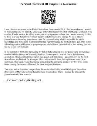 Personal Statement Of Purpose In Journalism
I was 18 when we moved to the United States from Cameroon in 2010. I had always known I wanted
to be in journalism, yet had little knowledge of how the media worked or what being a journalist even
entailed. I had a passion for telling stories, and zero experience or hope that I would someday be able
to do so in a way that affects everyday people, and effects positive change. As far as I knew,
journalism was the ruling government s tool for communicating what it deemed fit for public
knowledge, and stifling any information that remotely threatened the political status quo. Only in the
following years would I come to grasp the power of media and communication, in a journey that has
led me to this very moment.
In the summer of 2011 after persuading my father that journalism was my passion and not nursing, I
enrolled in Price George s Community College. For two years, I studied Public Relations and
Journalism. I learned about the power of free speech and free media. I gained respect for the First
Amendment; the bedrock for Watergate. Here, anyone could share their opinion no matter how
unpopular. This was new and fascinating considering the restrictive nature of my free press in my
home country. So the more I learned, the more intrigued I became.
Two years and an Associate s degree later, I transferred to Phillip Merrill College of Journalism
(University of Maryland College Park) to study broadcasting. There, I learned the tricks of the
journalism trade; how to shoot,
... Get more on HelpWriting.net ...
 
