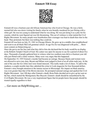 Emmett Till Essay
Emmett till was a fourteen year old African American boy who lived in Chicago. He was a fairly
normal kid who was down visiting his family when he was brutally murdered for just flirting with a
white girl. He was too young to understand what he was doing. He was just doing it as a joke for his
cousins, which he soon figured out was life threatening. This act of violence is what started the Civil
Rights Movement. So many people were heartbroken that a teenager was beat to death then shot in the
head. They protested, but there was nothing they could do.
Emmett till was born on July 25, 1941 in Chicago Illinois. He grew up in a middle class neighborhood
and went to an all black McCosh grammar school. At age five he was diagnosed with polio, ... Show
more content on Helpwriting.net ...
Once she got to see her boy and what they did to him she declared that his body would be on display
at the Roberts Temple Church of God. His casket was open for anyone to see for a period of about five
days. Thousands of people gathered here to witness what two southern men did to a fourteen year old
who just flirted with a white waitress. Many were very angry that this happened.
On September 19, 1955 Emmett s murder had became an outrage. Because blacks and women were
not allowed to serve jury duty, Bryant and Milam were judged in front of an all white male jury. At the
end of the case the two white men were found innocent. This really made a lot of chaos. To add to the
madness, a couple months later they admitted the crime to Look magazine for four thousand dollars.
Emmett s story brought attention to the intense racism in Mississippi. His impact on black america
was even greater than that of the Brown decision. He prompted national outrage and sparked the Civil
Rights Movement . Just 100 days after Emmett s death, Rosa Parks decided not to give up her seat on
the bus, which started the Montgomery Bus Boycott. Emmett s death should be remembered by the
Civil Rights Movement. He was a very inspirational figure that let people know that people should be
treated equally regardless to their
... Get more on HelpWriting.net ...
 