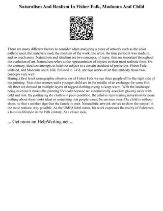 Naturalism And Realism In Fisher Folk, Madonna And Child
There are many different factors to consider when analyzing a piece of artwork such as the color
pallette used, the materials used, the medium of the work, the artist, the time period it was made in,
and so much more. Naturalism and idealism are two concepts, of many, that are important throughout
the evolution of art. Naturalism refers to the representation of objects in their most realistic form. On
the contrary, idealism attempts to hold the subject to a certain standard of perfection. Fisher Folk,
undated, and Madonna and Child, finished in 1438, are two works of art that embody those two
concepts very well.
During a first level iconographic observation of Fisher Folk we see three people off to the right side of
the painting. Two older women and a younger child are in the middle of an exchange for some fish.
All three are dressed in multiple layers of ragged clothing trying to keep warm. With the landscape
being overcast it makes the painting feel cold because we automatically associate gloomy skies with
cold and rain. By portraying the clothes in poor condition, the artist is representing naturalism because
nothing about them looks ideal or something that people would be envious over. The child is without
shoes, so that s another sign that the family is poor. Naturalistic artwork strives to show the subject in
the most realistic way possible. As the UMFA label states, his work expresses the reality of fishermen
s families lifestyle in the 19th century. At a closer look,
... Get more on HelpWriting.net ...
 