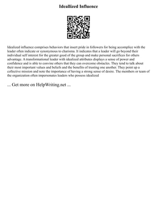 Ideallized Influence
Idealized influence comprises behaviors that insert pride in followers for being accomplice with the
leader often indicate or synonymous to charisma. It indicates that a leader will go beyond their
individual self interest for the greater good of the group and make personal sacrifices for others
advantage. A transformational leader with idealized attributes displays a sense of power and
confidence and is able to convine others that they can overcome obstacles. They tend to talk about
their most important values and beliefs and the benefits of trusting one another. They point up a
collective mission and note the importance of having a strong sense of desire. The members or team of
the organization often impersonates leaders who possess idealized
... Get more on HelpWriting.net ...
 