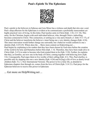 Paul s Epistle To The Ephesians
Paul s epistle to the believers in Ephesus and Asia Minor has a richness and depth that stirs one s soul.
Paul s deep affection for the Ephesians is evident as he communicates a profoundly transcendent yet
highly practical view of living. In this letter, Paul teaches unity in Christ (Eph. 1:10, 2:11 18). This
unity, for the Christian, begins with each individual believer, who, through Christ s indwelling,
becomes connected to Christ. This connection, or uniting (as a vine and a branch c.f. John 15:1 17), of
Christ and the believer transforms the believer s inner being one s very identity changes (Eph. 4:24).
This inner renovation would further change one outwardly one s behavior would conform to one s
identity (Eph. 4:25 6:9). Where does the ... Show more content on Helpwriting.net ...
Paul begins by explaining to his readers that they have been chosen by God since before the creation
of the world to be holy and blameless before Him (Eph. 1: 4). Therefore, they have been made alive in
Christ (Eph. 2:4 5) in order to become who God created them to be (Eph. 2:10). Further, he explains
that they, as Gentiles, are now one in the body of Christ, coming together with believing Jews (Eph.
3:6). Consequently, Paul urges them to live worthy of their calling (Eph. 4:1). This, Paul clarifies, is
possible only by stepping into one s new identity (Eph. 4:24) and liv[ing] a life of love as dearly loved
children (Eph. 5:2, 1, New International Version). The power to live a holy life, as detailed in
Ephesians chapters four through six, comes from the love of Christ (Eph. 3:14 21). Paul prays for the
Ephesian believers to receive this power in Ephesians
... Get more on HelpWriting.net ...
 