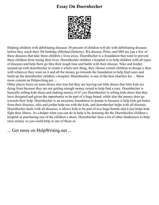 Essay On Doernbecher
Helping children with debilitating diseases 30 percent of children will die with debilitating diseases
before they reach their 5th birthday (Michael,Doherty). RA disease, Polio, and MD are just a few of
these diseases that take these children s lives away. Doernbecher is a foundation that want to prevent
these children from losing their lives. Doernbecher children s hospital is to help children with all types
of diseases and help them go thru their tough time and battle with their disease. Nike and Jordan
teamed up with doernbecher to create a whole new thing, they choose certain children to design a shoe
with whatever they want on it and all the money go towards the foundation to help find cures and
build up the doernbecher children s hospital. Doernbecher, is one of the best charities for ... Show
more content on Helpwriting.net ...
Other places focus on main dieses also true but they are leaving out little dieses that little kids are
dying from because they are not getting enough money raised to help find a cure. Doernbecher is
basically selling kids shoes and making money of it? yes Doernbecher is selling kids shoes that they
have designed and given the opportunity to be part of a huge brand, while also the money does go
towards their help. Doernbecher is an awesome foundation to donate to because is help kids get better
from their diseases, nike and jordan help out with the kids, and doernbecher helps with all diseases.
Doernbecher deals with all diseases, it allows kids to be part of two huge brands and it just helps kids
fight their illness. As a helper what you can do to help is by donating the the Doernbecher children s
hospital or purchasing one of the children s shoes. Doernbecher does a lot of other fundraisers to help
raise money so you could help in one of those as
... Get more on HelpWriting.net ...
 