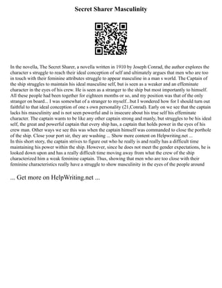 Secret Sharer Masculinity
In the novella, The Secret Sharer, a novella written in 1910 by Joseph Conrad, the author explores the
character s struggle to reach their ideal conception of self and ultimately argues that men who are too
in touch with their feminine attributes struggle to appear masculine in a man s world. The Captain of
the ship struggles to maintain his ideal masculine self, but is seen as a weaker and an effeminate
character in the eyes of his crew. He is seen as a stranger to the ship but most importantly to himself.
All these people had been together for eighteen months or so, and my position was that of the only
stranger on board... I was somewhat of a stranger to myself...but I wondered how for I should turn out
faithful to that ideal conception of one s own personality (21,Conrad). Early on we see that the captain
lacks his masculinity and is not seen powerful and is insecure about his true self his effeminate
character. The captain wants to be like any other captain strong and manly, but struggles to be his ideal
self, the great and powerful captain that every ship has, a captain that holds power in the eyes of his
crew man. Other ways we see this was when the captain himself was commanded to close the porthole
of the ship. Close your port sir, they are washing ... Show more content on Helpwriting.net ...
In this short story, the captain strives to figure out who he really is and really has a difficult time
maintaining his power within the ship. However, since he does not meet the gender expectations, he is
looked down upon and has a really difficult time moving away from what the crew of the ship
characterized him a weak feminine captain. Thus, showing that men who are too close with their
feminine characteristics really have a struggle to show masculinity in the eyes of the people around
... Get more on HelpWriting.net ...
 