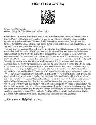Effects Of Cold Wars Dbq
Synnie Cao. Ma.Fabrizio
Global 10 May 29, 2018 Effects of Cold Wars DBQ
On the day of 1945 when World War ll came to end, a whole new form of tension formed known as
the Cold War. The Cold War was essentially a long period of time in which the United States had
tensions with the Soviet Union. The Nazis, led by Adolf Hitler had withdrew from the war, the
tensions between the United States as well as The Soviet Union and its allies start to get intense. The
Soviets ... Show more content on Helpwriting.net ...
This also is a reoccurring problem in Korea between the North and South. As seen in the map showing
the similarities of the results of the Korean War and the Vietnam War, we can see the similarity that
following the Cold War the North and South of both countries were split due to the difference in
communism and non communism. The North of both countries followed into communist ways while
the South of both countries remained non communist. This map shows he similarities in how the Cold
War split the country apart. The Vietnam War happened in 1954 because the South were not
communist and the North were communist which was the same situation in Korea. The US sent troops
to Vietnam to assist the South because they too, hated communism. The North Vietnamese utilized
secret tunnels and traps to fight against the south. The War ended in 1973 when both sides split and
still are split today just like Korea. (Document 6) Communism played a part in India foreign policy in
1956. The United Kingdom always had control of India until 1947 when they broke apart. During this
time India decided to pass a foreign policy that stated that India would not be able to align with any
major powers which was unusual because India had close military ties with the Soviet Union, a major
power. Although in the end the policy was not in affect because they broke apart with the Soviet
Union, India hoped to create powerful ties with the US and Europe. In 1956 India s foreign policy was
that they did not want to interfere with any major powers. They did not want to interfere or align them
self to any powers like the US or Soviets even thought they looked to the Soviets for military help and
sought to created ties with the US. Overall, the Cold War affected India by implementing a foreign
policy that restricted them from having anything to do with other powerful countries.
... Get more on HelpWriting.net ...
 