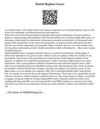 Dental Hygiene Career
As a final journal, I will explain what events made an impression on my dental hygiene career as well
as how the community was affected positively and negatively.
What went well in all of the presented presentation; knowing the information, having an attentive
audience, and presenting with confidence. Our first presentation was at the Red Apple adult center, we
had props to help clarify the information. Information presented was descriptive to distinguish each
section of the presentation. At the end of the presentation, we played a game called spine and show.
The did very well by responding to all questions. When it all done and over, we received hugs and a
lot of questions about stains on teeth. Another point that worked well during the ... Show more content
on Helpwriting.net ...
Adding addition topics to groups would have been an overload of information. Claude pepper, I
believe that information was just too much. I think we lost our audience within five minutes of our
presentation. Not because of the presenting but mainly because of the medical condition of our
audience. In addition to my individual presentation, I think I could have added hygiene as a career
information. These young mothers would have benefited to know about the hygiene career. Add a
slide in my presentation going over flexibility and pay scale. Eliminating any topics from our group s
presentation, I did not see the need. All topics were done according to our audience needs. At red
apple center, we cover denture care, nutrition, OHI. The we attended probably didn t need denture
care. As a group we covered it due to the request of the director. These topics was requested by the site
s director, who know what our audience needed to focus on. This course needs no change. I would like
to suggest, setting up a table on Tuesday during PHSC lunch, letting the student be aware of our
smoking and drugs and OHI care of our local student. Our PHSC students are unaware of our clinic
and work we provide to our community. Setting up a table will allow students to be informed of their
oral
... Get more on HelpWriting.net ...
 