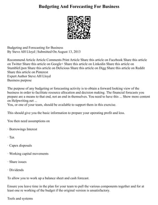 Budgeting And Forecasting For Business
Budgeting and Forecasting for Business
By Steve AH Lloyd | Submitted On August 13, 2013
Recommend Article Article Comments Print Article Share this article on Facebook Share this article
on Twitter Share this article on Google+ Share this article on Linkedin Share this article on
StumbleUpon Share this article on Delicious Share this article on Digg Share this article on Reddit
Share this article on Pinterest
Expert Author Steve AH Lloyd
Business purpose
The purpose of any budgeting or forecasting activity is to obtain a forward looking view of the
business in order to facilitate resource allocation and decision making. The financial forecasts you
prepare are a means to that end, not an end in themselves. You need to have this ... Show more content
on Helpwriting.net ...
You, or one of your team, should be available to support them in this exercise.
This should give you the basic information to prepare your operating profit and loss.
You then need assumptions on
· Borrowings Interest
· Tax
· Capex disposals
· Working capital movements
· Share issues
· Dividends
To allow you to work up a balance sheet and cash forecast.
Ensure you leave time in the plan for your team to pull the various components together and for at
least one re working of the budget if the original version is unsatisfactory.
Tools and systems
 