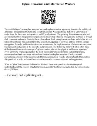 Cyber- Terrorism and Information Warfare
The availability of cheap cyber weapons has made cyber terrorism a growing threat to the stability of
America s critical infrastructures and society in general. Needless to say that cyber terrorism is a
major issue for American policymakers and IT professionals. The growing threat to commercial and
government entities has prompted organizations to develop effective strategies and methods to protect
their resources and assets from the threat of attackers. Such strategies and methods include but are not
limited to continual risk and vulnerability assessment, upgrade of software and use of tools such as
encryption, firewalls and intrusion detection systems and the implementation of disaster recovery and
business continuity plans in the case of a cyber incident. The following paper will offer a few basic
definitions to illustrate the concept of cyber terrorism, discuss the physical and human aspects of
cyber terrorism, offer assessment of the most pressing threats and the most vulnerable targets,
recommend methods to combat national and international cyber terrorism. Finally, several
preventative actions will be recommended for implementation. Finally, a basic checklist/template is
also provided in order to better illustrate and summarize recommendations and suggestions.
What is Cyber Terrorism and Information Warfare? In order to provide a better conceptual
understanding of the concept of cyber terrorism, consider the following definition by Czosseck and
Geers (2009) as
... Get more on HelpWriting.net ...
 