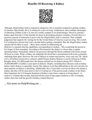 Benefits Of Receiving A Kidney
Although, illegal kidney trade is targeted as dangerous, but is essential compared to getting a kidney
in America. Specifically, the U.S waiting list is just too long. Furthermore, there multiple advantages
of obtaining a kidney in the U.S, but isn t worthy compare to its disadvantages. However, getting a
kidney apart from the U.S has benefits for those in developing and poor countries. Overall, they re a
generous amount of statements to prove why the illegal kidney trade is essential. Their multiple
judgement that supports the waiting list for the United States of America is just too long. The overall
U.S waiting list a person must wait a decade before getting a transplant. But, the illegal kidney market
can provide for those in need ... Show more content on Helpwriting.net ...
Dialysis is a machine that has capabilities corresponding to a kidney . This would help the person to
live longer til their transplant. According to Priceonomics the dialysis is slower than a regular
operating kidney. Particularly, dialysis can processes through the blood combined with toxins around
48 hours at a time. While a kidney can undertake the blood that is incorporated with toxins constantly,
separating them apart. However, the cost of dialysis to sustain each person, every year cost 75k. About
over a 20 million citizens have a disease called Chronic Kidney Disease or can be referred as (CKD).
Roughly about, 871,000 people have the disease and half are on dialysis during 2013. Which is
29,850,000,000 U.S dollars a year spent on dialysis. Despite, including those diseases such as kidney
failure where dialysis is especially crucial. But, dialysis is not that affected due to the survival rates for
those patients on dialysis is declining. Additionally, the U.S provides a service for those who donate a
kidney, that they will be more prior to the U.S waiting list. If the person needs a kidney in the future.
Most important, the U.S frequent donations of kidney come from a cadaver or living donors . A
cadaver is a human that recently died and still has some living organs inside he or she. Eventually,
studies show that with the growth of kidney related illnesses,
... Get more on HelpWriting.net ...
 