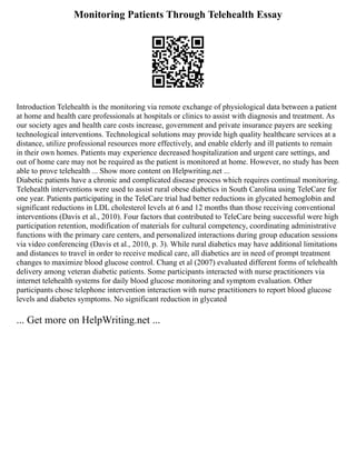 Monitoring Patients Through Telehealth Essay
Introduction Telehealth is the monitoring via remote exchange of physiological data between a patient
at home and health care professionals at hospitals or clinics to assist with diagnosis and treatment. As
our society ages and health care costs increase, government and private insurance payers are seeking
technological interventions. Technological solutions may provide high quality healthcare services at a
distance, utilize professional resources more effectively, and enable elderly and ill patients to remain
in their own homes. Patients may experience decreased hospitalization and urgent care settings, and
out of home care may not be required as the patient is monitored at home. However, no study has been
able to prove telehealth ... Show more content on Helpwriting.net ...
Diabetic patients have a chronic and complicated disease process which requires continual monitoring.
Telehealth interventions were used to assist rural obese diabetics in South Carolina using TeleCare for
one year. Patients participating in the TeleCare trial had better reductions in glycated hemoglobin and
significant reductions in LDL cholesterol levels at 6 and 12 months than those receiving conventional
interventions (Davis et al., 2010). Four factors that contributed to TeleCare being successful were high
participation retention, modification of materials for cultural competency, coordinating administrative
functions with the primary care centers, and personalized interactions during group education sessions
via video conferencing (Davis et al., 2010, p. 3). While rural diabetics may have additional limitations
and distances to travel in order to receive medical care, all diabetics are in need of prompt treatment
changes to maximize blood glucose control. Chang et al (2007) evaluated different forms of telehealth
delivery among veteran diabetic patients. Some participants interacted with nurse practitioners via
internet telehealth systems for daily blood glucose monitoring and symptom evaluation. Other
participants chose telephone intervention interaction with nurse practitioners to report blood glucose
levels and diabetes symptoms. No significant reduction in glycated
... Get more on HelpWriting.net ...
 