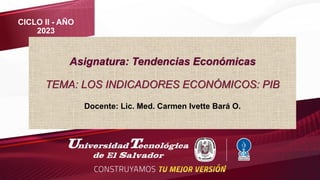 Asignatura: Tendencias Económicas
TEMA: LOS INDICADORES ECONÓMICOS: PIB
Docente: Lic. Med. Carmen Ivette Bará O.
CICLO II - AÑO
2023
 