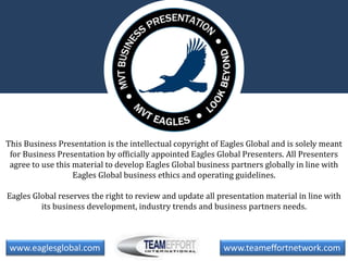 This Business Presentation is the intellectual copyright of Eagles Global and is solely meant
for Business Presentation by officially appointed Eagles Global Presenters. All Presenters
agree to use this material to develop Eagles Global business partners globally in line with
Eagles Global business ethics and operating guidelines.
Eagles Global reserves the right to review and update all presentation material in line with
its business development, industry trends and business partners needs.
www.eaglesglobal.com www.teameffortnetwork.com
 
