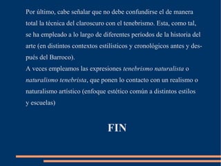 Por último, cabe señalar que no debe confundirse el de manera
total la técnica del claroscuro con el tenebrismo. Esta, como tal,
se ha empleado a lo largo de diferentes períodos de la historia del
arte (en distintos contextos estilísticos y cronológicos antes y des-
pués del Barroco).
A veces empleamos las expresiones tenebrismo naturalista o
naturalismo tenebrista, que ponen lo contacto con un realismo o
naturalismo artístico (enfoque estético común a distintos estilos
y escuelas)


                                FIN
 
