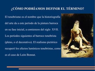 ¿CÓMO PODRÍAMOS DEFINIR EL TÉRMINO?

El tenebrismo es el nombre que la historiografía

del arte da a este período de la pintura barroca

en su fase inicial, a comienzos del siglo XVII.

Los períodos siguientes al barroco tenebrista

(pleno, o el decorativo). El realismo pictórico

recuperó los efectos lumínicos tenebristas, como

es el caso de León Bonnat.
 